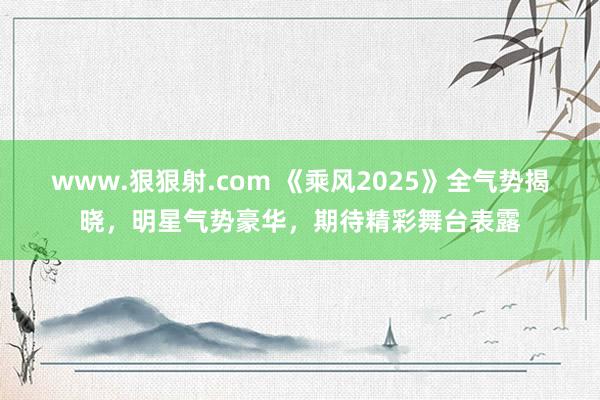 www.狠狠射.com 《乘风2025》全气势揭晓，明星气势豪华，期待精彩舞台表露