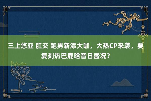 三上悠亚 肛交 跑男新添大咖，大热CP来袭，要复刻热巴鹿晗昔日盛况？