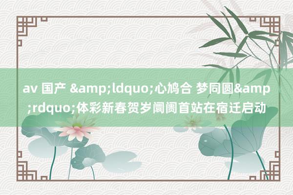 av 国产 &ldquo;心鸠合 梦同圆&rdquo;体彩新春贺岁阛阓首站在宿迁启动