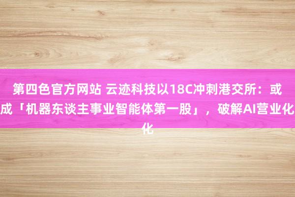 第四色官方网站 云迹科技以18C冲刺港交所：或成「机器东谈主事业智能体第一股」，破解AI营业化
