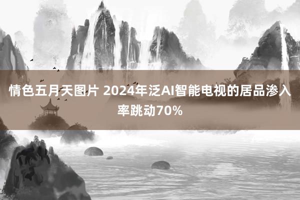 情色五月天图片 2024年泛AI智能电视的居品渗入率跳动70%