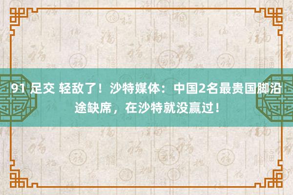 91 足交 轻敌了！沙特媒体：中国2名最贵国脚沿途缺席，在沙特就没赢过！