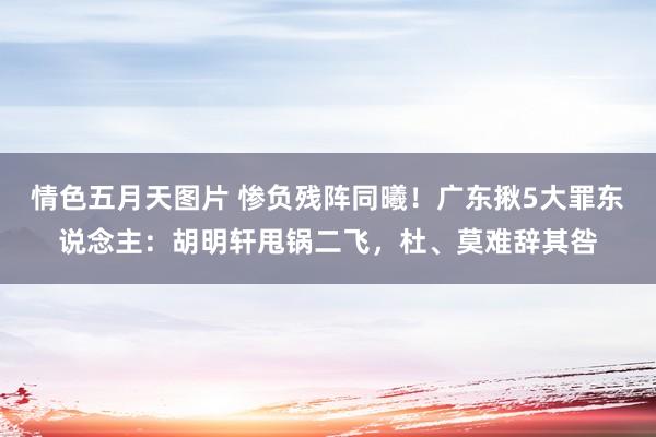 情色五月天图片 惨负残阵同曦！广东揪5大罪东说念主：胡明轩甩锅二飞，杜、莫难辞其咎