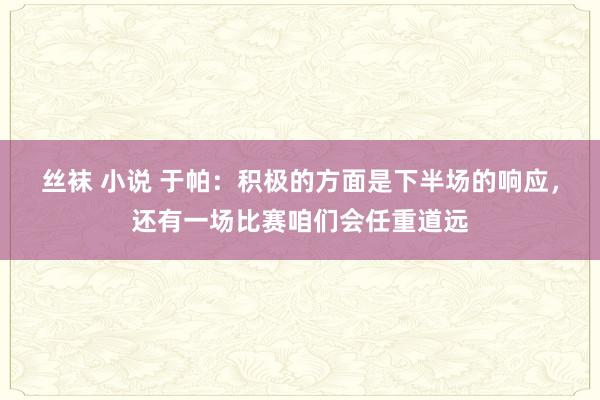 丝袜 小说 于帕：积极的方面是下半场的响应，还有一场比赛咱们会任重道远