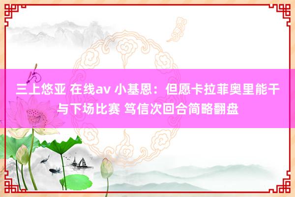 三上悠亚 在线av 小基恩：但愿卡拉菲奥里能干与下场比赛 笃信次回合简略翻盘