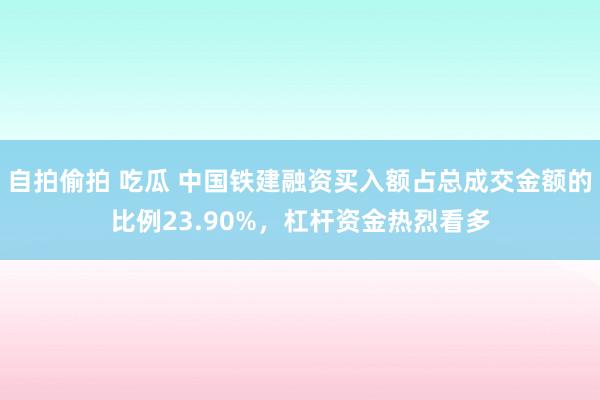 自拍偷拍 吃瓜 中国铁建融资买入额占总成交金额的比例23.90%，杠杆资金热烈看多