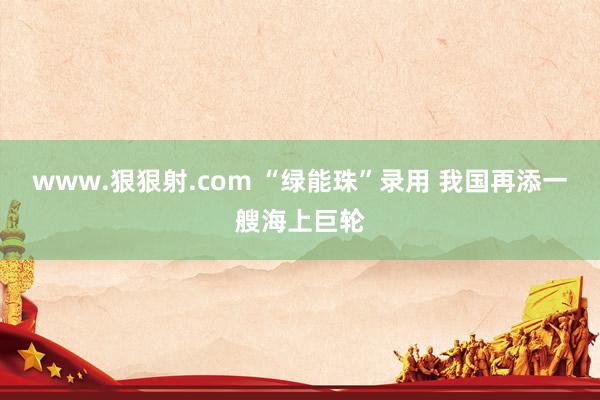 www.狠狠射.com “绿能珠”录用 我国再添一艘海上巨轮