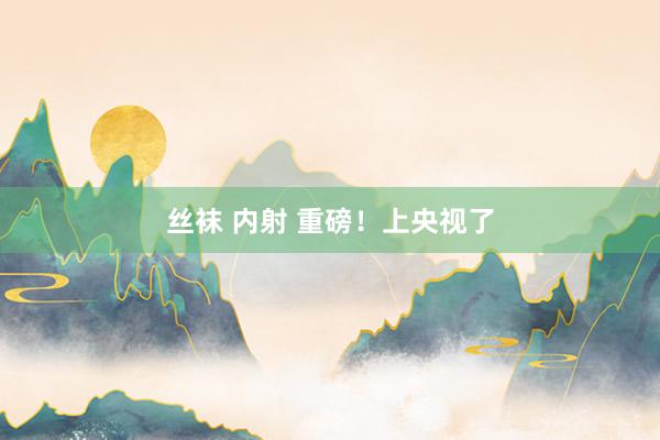 丝袜 内射 重磅！上央视了