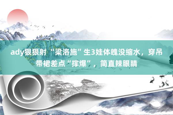 ady狠狠射 “梁洛施”生3娃体魄没缩水，穿吊带裙差点“撑爆”，简直辣眼睛