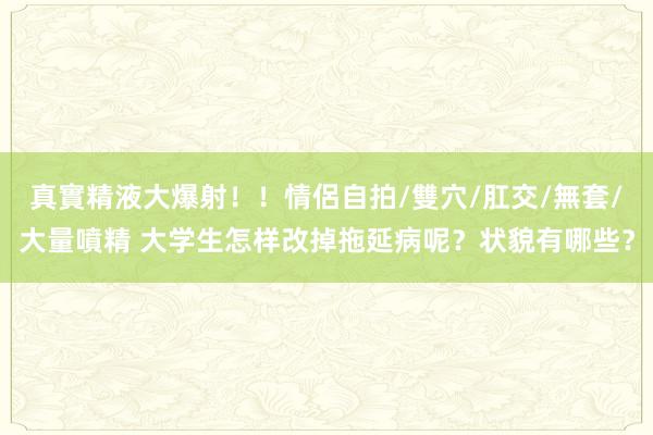真實精液大爆射！！情侶自拍/雙穴/肛交/無套/大量噴精 大学生怎样改掉拖延病呢？状貌有哪些？