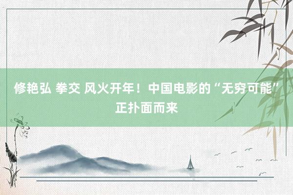 修艳弘 拳交 风火开年！中国电影的“无穷可能”正扑面而来