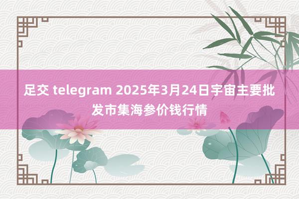 足交 telegram 2025年3月24日宇宙主要批发市集海参价钱行情