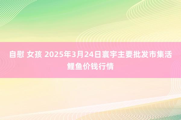 自慰 女孩 2025年3月24日寰宇主要批发市集活鲤鱼价钱行情