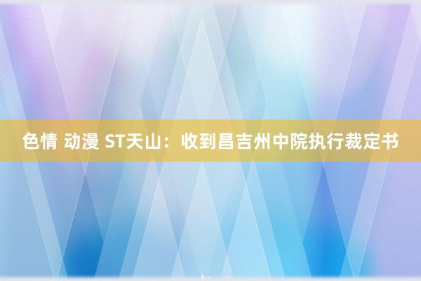 色情 动漫 ST天山：收到昌吉州中院执行裁定书