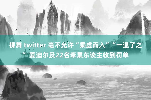 裸舞 twitter 毫不允许“乘虚而入”“一退了之” 爱迪尔及22名牵累东谈主收到罚单