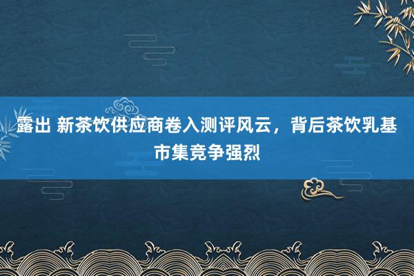 露出 新茶饮供应商卷入测评风云，背后茶饮乳基市集竞争强烈
