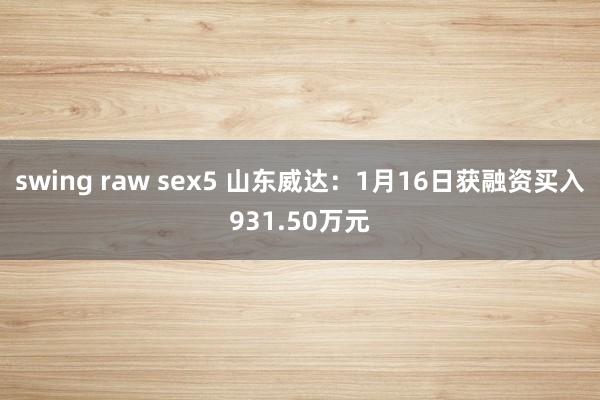swing raw sex5 山东威达：1月16日获融资买入931.50万元