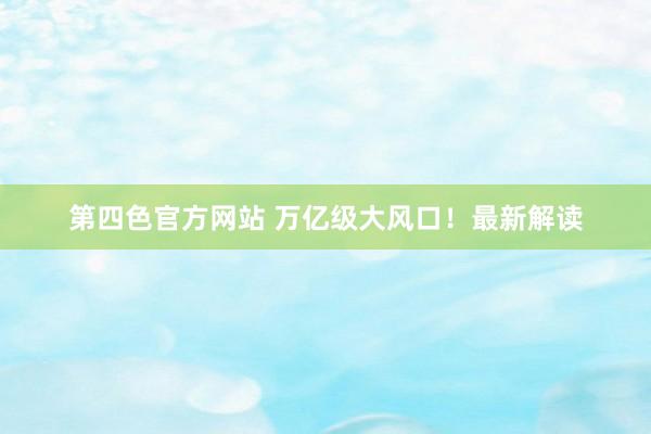 第四色官方网站 万亿级大风口！最新解读