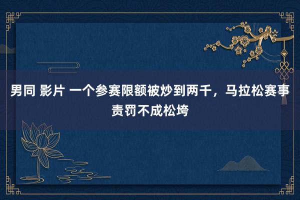 男同 影片 一个参赛限额被炒到两千，马拉松赛事责罚不成松垮