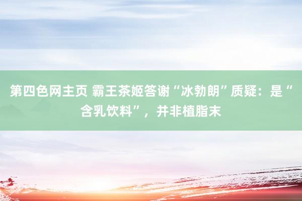 第四色网主页 霸王茶姬答谢“冰勃朗”质疑：是“含乳饮料”，并非植脂末