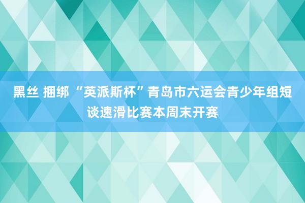 黑丝 捆绑 “英派斯杯”青岛市六运会青少年组短谈速滑比赛本周末开赛