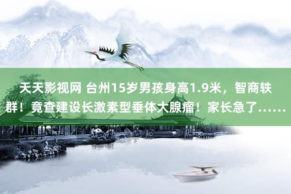 天天影视网 台州15岁男孩身高1.9米，智商轶群！竟查建设长激素型垂体大腺瘤！家长急了……