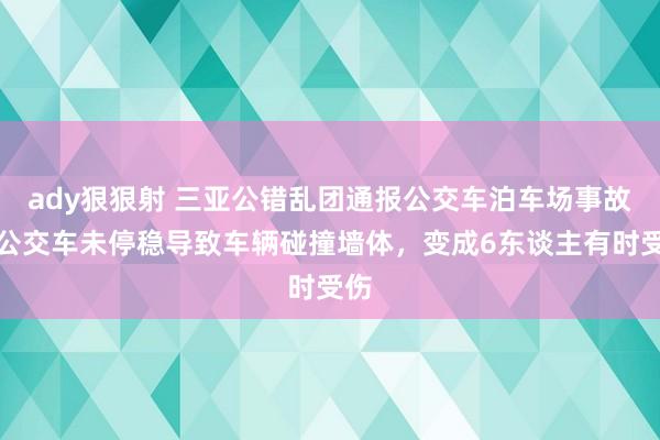 ady狠狠射 三亚公错乱团通报公交车泊车场事故：公交车未停稳导致车辆碰撞墙体，变成6东谈主有时受伤