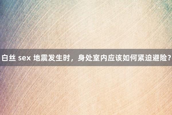 白丝 sex 地震发生时，身处室内应该如何紧迫避险？