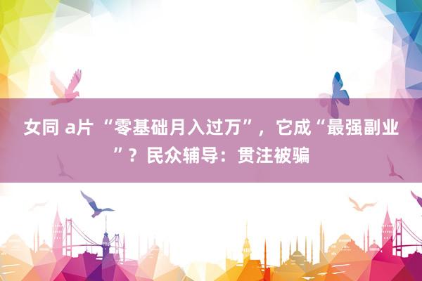 女同 a片 “零基础月入过万”，它成“最强副业”？民众辅导：贯注被骗