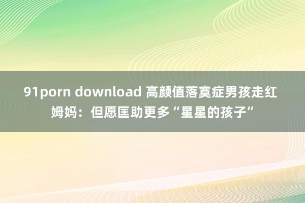 91porn download 高颜值落寞症男孩走红 姆妈：但愿匡助更多“星星的孩子”
