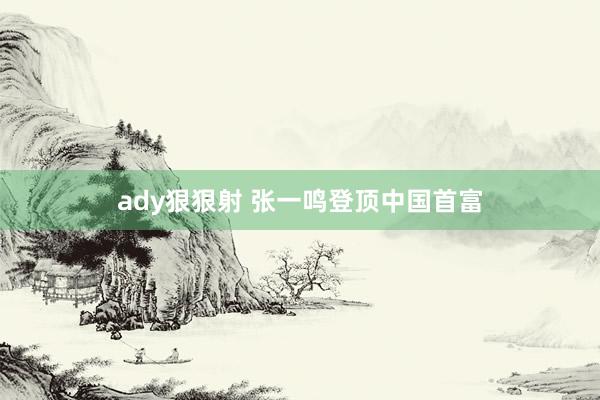 ady狠狠射 张一鸣登顶中国首富