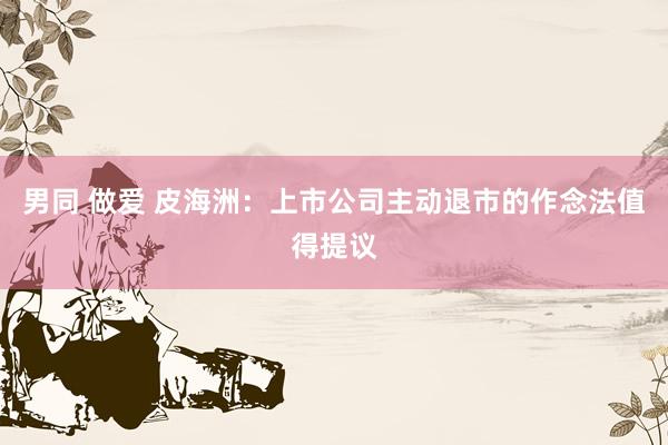 男同 做爱 皮海洲：上市公司主动退市的作念法值得提议