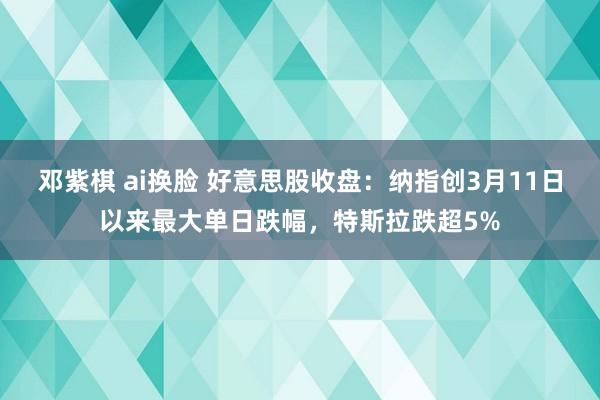 邓紫棋 ai换脸 好意思股收盘：纳指创3月11日以来最大单日跌幅，特斯拉跌超5%