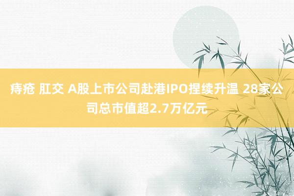 痔疮 肛交 A股上市公司赴港IPO捏续升温 28家公司总市值超2.7万亿元