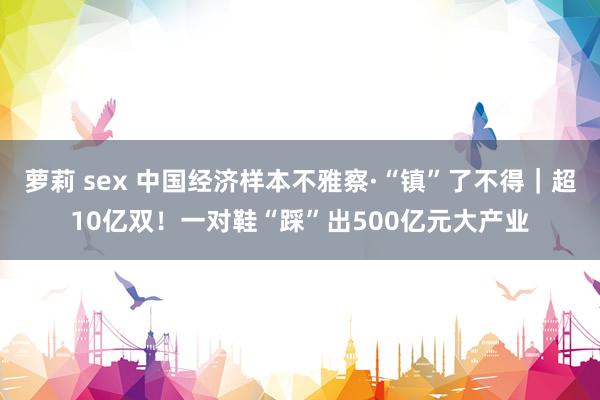 萝莉 sex 中国经济样本不雅察·“镇”了不得｜超10亿双！一对鞋“踩”出500亿元大产业
