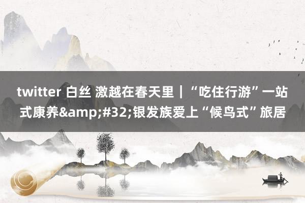 twitter 白丝 激越在春天里｜“吃住行游”一站式康养&#32;银发族爱上“候鸟式”旅居