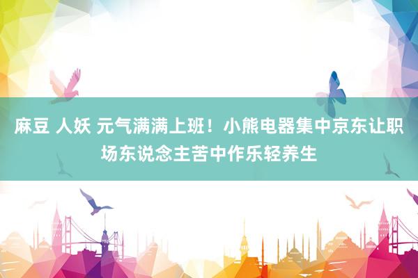麻豆 人妖 元气满满上班！小熊电器集中京东让职场东说念主苦中作乐轻养生