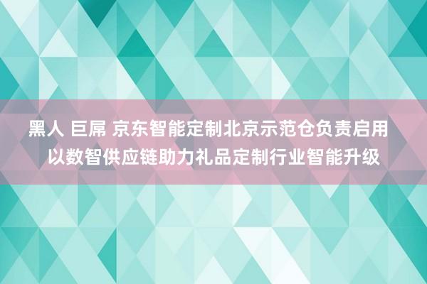 黑人 巨屌 京东智能定制北京示范仓负责启用  以数智供应链助力礼品定制行业智能升级