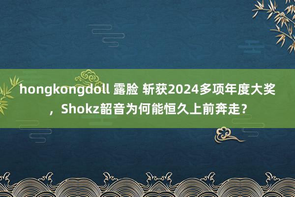 hongkongdoll 露脸 斩获2024多项年度大奖，Shokz韶音为何能恒久上前奔走？