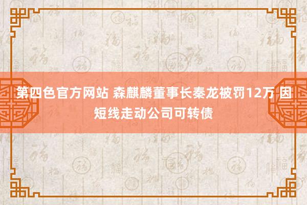 第四色官方网站 森麒麟董事长秦龙被罚12万 因短线走动公司可转债