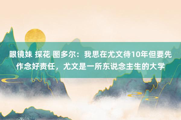 眼镜妹 探花 图多尔：我思在尤文待10年但要先作念好责任，尤文是一所东说念主生的大学