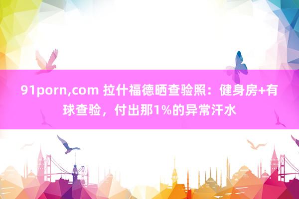 91porn，com 拉什福德晒查验照：健身房+有球查验，付出那1%的异常汗水