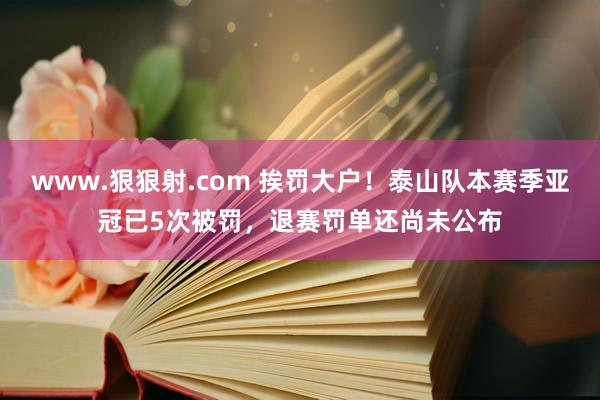www.狠狠射.com 挨罚大户！泰山队本赛季亚冠已5次被罚，退赛罚单还尚未公布