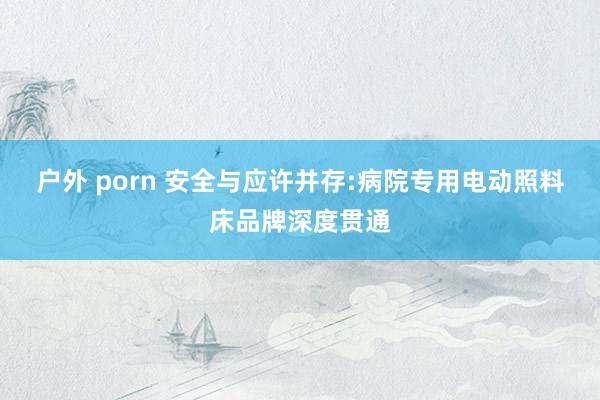 户外 porn 安全与应许并存:病院专用电动照料床品牌深度贯通