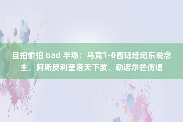 自拍偷拍 bad 半场：马竞1-0西班经纪东说念主，阿斯皮利奎塔天下波，勒诺尔芒伤退