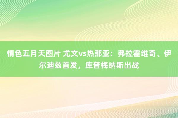 情色五月天图片 尤文vs热那亚：弗拉霍维奇、伊尔迪兹首发，库普梅纳斯出战
