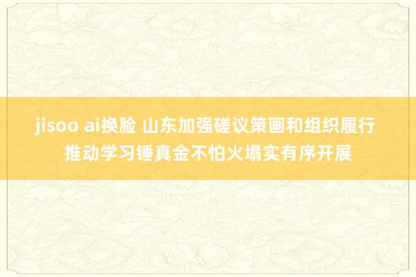jisoo ai换脸 山东加强磋议策画和组织履行 推动学习锤真金不怕火塌实有序开展