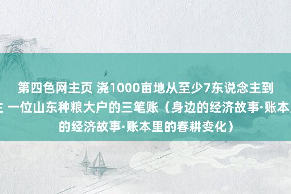 第四色网主页 浇1000亩地从至少7东说念主到只需1东说念主 一位山东种粮大户的三笔账（身边的经济故事·账本里的春耕变化）