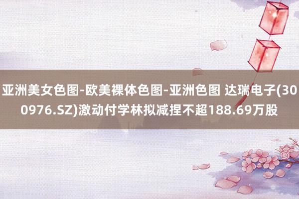亚洲美女色图-欧美裸体色图-亚洲色图 达瑞电子(300976.SZ)激动付学林拟减捏不超188.69万股