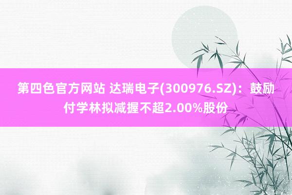 第四色官方网站 达瑞电子(300976.SZ)：鼓励付学林拟减握不超2.00%股份